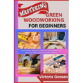 Mastering Green Woodworking for Beginners: The Complete Beginner's Guide To Working With Fresh Wood For Rustic And Handmade Creations