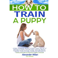 How to Train a Puppy: A New Complete Guide to Easy Learn the Art of Raising a Puppy through Dog Training Basics. Includes Potty training, Pu