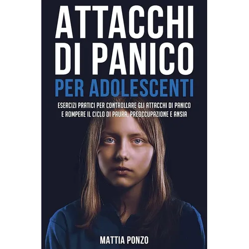 Attacchi Di Panico Per Adolescenti: Esercizi Pratici per Controllare gli Attacchi di Panico e Rompere il Ciclo di Paura, Preoccupazione e Ansia
