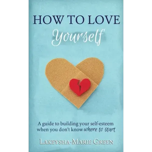 How to Love Yourself: A Guide to Building Your Self-Esteem When You Don't Know Where to Start