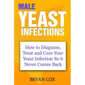 Male Yeast Infections: How to Diagnose, Treat and Cure Your Yeast Infection So it Never Comes Back