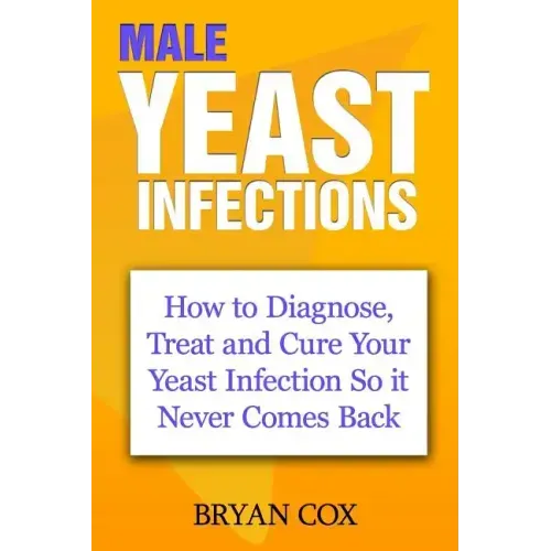 Male Yeast Infections: How to Diagnose, Treat and Cure Your Yeast Infection So it Never Comes Back