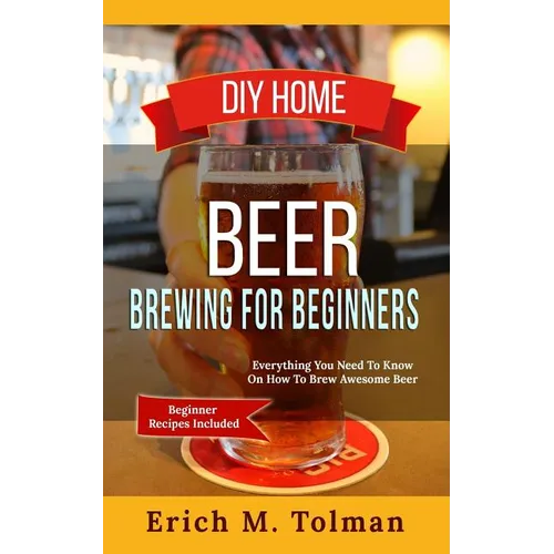 DIY Home Beer Brewing For Beginners: Everything You Need To Know On How To Brew Awesome Beer (Beginner Recipes Inclu