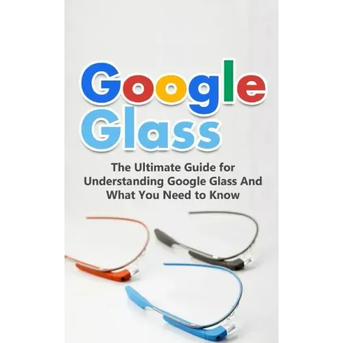 Google Glass: The Ultimate Guide for Understanding Google Glass And What You Need to Know
