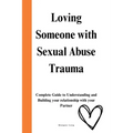 Loving Someone with Sexual Abuse Trauma: Complete Guide to Understanding and Building your relationship with your Partner
