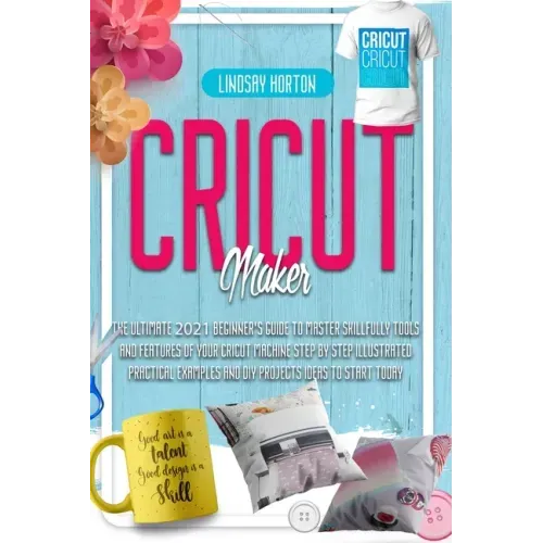 Cricut Maker: The Ultimate 2021 Beginner's Guide To Master Skillfully Tools And Features Of Your Cricut Machine + Step By Step Illus