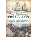 The Vanished Texas Coast: Lost Port Towns, Mysterious Shipwrecks and Other True Tales