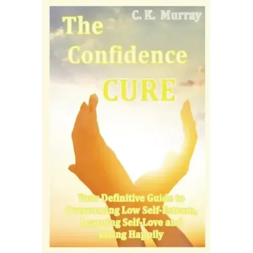The Confidence Cure: Your Definitive Guide to Overcoming Low Self-Esteem, Learning Self-Love and Living Happily