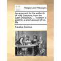 An Argument for the Authority of Holy Scripture; From the Latin of Socinus, ... to Which Is Prefix'd, a Short Account of His Life.