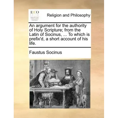 An Argument for the Authority of Holy Scripture; From the Latin of Socinus, ... to Which Is Prefix'd, a Short Account of His Life.