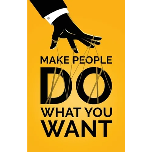 Make People Do What You Want: How to Use Psychology to Influence Human Behavior, Persuade, and Motivate