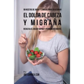 99 Recetas de Jugos y Comidas Para Solucionar El Dolor De Cabeza y Migraña: Reduzca El Dolor Rápido y Permanentemente