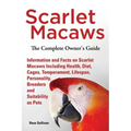 Scarlet Macaws, Information and Facts on Scarlet Macaws, The Complete Owner's Guide including Breeding, Lifespan, Personality, Cages, Temperament, Die