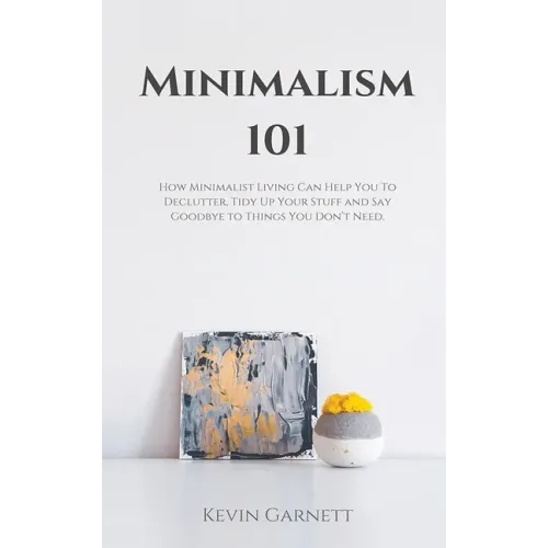 Minimalism 101: How Minimalist Living Can Help You To Declutter, Tidy Up Your Stuff and Say Goodbye to Things You Don't Need