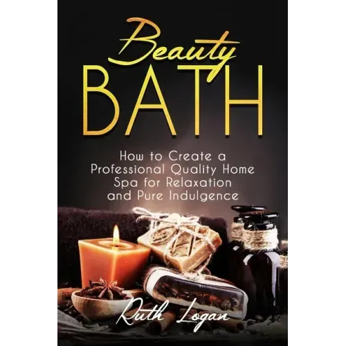 Beauty Bath: How to Create a Professional Quality Home Spa for Relaxation and Pure Indulgence