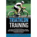 Triathlon Training: The Ultimate Guide for Boosting Performance, Improving Mental Toughness, and Gaining the Perfect Physical Condition fo