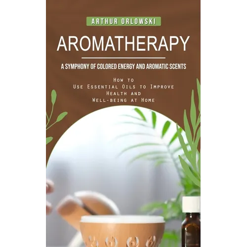Aromatherapy: A Symphony of Colored Energy and Aromatic Scents (How to Use Essential Oils to Improve Health and Well-being at Home)