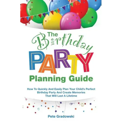 The Birthday Party Planning Guide: How To Quickly & Easily Plan Your Child's Perfect Birthday Party And Create Memories That Will Last A Lifetime