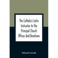 The Catholic'S Latin Instructor In The Principal Church Offices And Devotions; For The Use Of Choirs, Convents, And Mission Schools And For Self-Teach