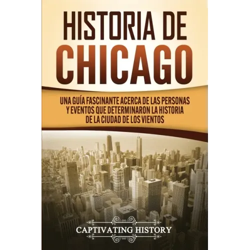 Historia de Chicago: Una Guía Fascinante Acerca de las Personas y Eventos que Determinaron la Historia de la Ciudad de los Vientos