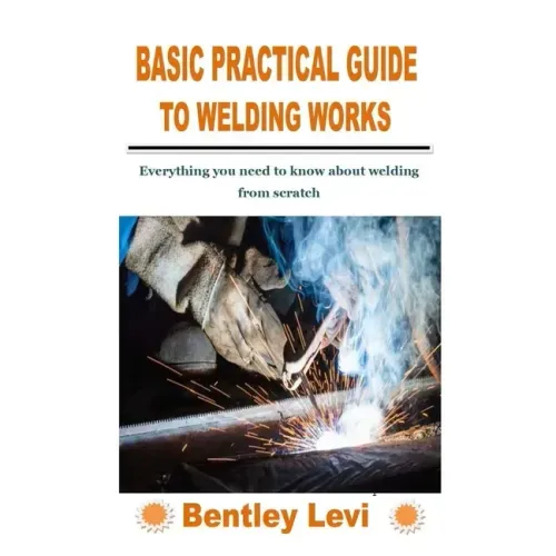 Basic Practical Guide to Welding Works: Everything you need to know about welding from scratch