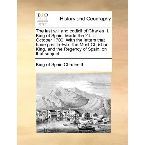 The Last Will and Codicil of Charles II. King of Spain. Made the 2D. of October 1700. with the Letters That Have Past Betwixt the Most Christian King,