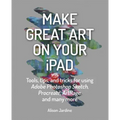 Make Great Art on Your iPad: Tools, Tips and Tricks for Using Adobe Photoshop Sketch, Procreate, Artrage and Many More