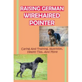 Raising German Wirehaired Pointer: Caring And Training, Nutrition, Health Tips, And More: How To Raise A German Wirehaired Pointer