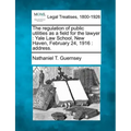 The Regulation of Public Utilities as a Field for the Lawyer: Yale Law School, New Haven, February 24, 1916: Address.