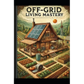 Off-Grid Living Mastery: The Complete Guide to Self-Sufficiency, Sustainable Homesteading, and True Freedom
