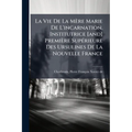 La Vie De La Mère Marie De L'incarnation, Institutrice [and] Première Supérieure Des Ursulines De La Nouvelle France