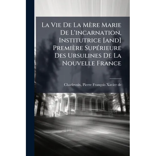 La Vie De La Mère Marie De L'incarnation, Institutrice [and] Première Supérieure Des Ursulines De La Nouvelle France