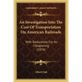 An Investigation Into The Cost Of Transportation On American Railroads: With Deductions For Its Cheapening (1874)