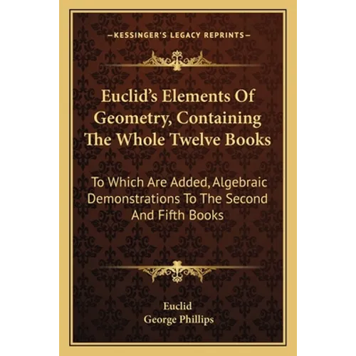 Euclid's Elements Of Geometry, Containing The Whole Twelve Books: To Which Are Added, Algebraic Demonstrations To The Second And Fifth Books