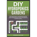 DIY Hydroponics Gardens: How to build quickly your own greenhouse and self sustainable garden with hydroponics growing system. A complete guide