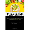 Clean Eating: Elevate Your Lifestyle Through Nourishing Dietary Practices For Maximum Physical And Mental Wellness (Unveil The Dietary Choices That En