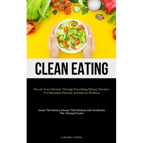 Clean Eating: Elevate Your Lifestyle Through Nourishing Dietary Practices For Maximum Physical And Mental Wellness (Unveil The Dietary Choices That En
