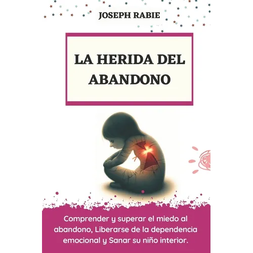 La Herida del Abandono: Comprender y superar el miedo al abandono, Liberarse de la dependencia emocional y Sanar su niño interior.