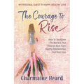 The Courage To Rise: How To Transform The Barriers That Hold Us Back From Healthy Relationships And Real Love