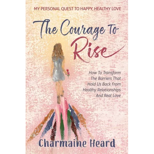 The Courage To Rise: How To Transform The Barriers That Hold Us Back From Healthy Relationships And Real Love