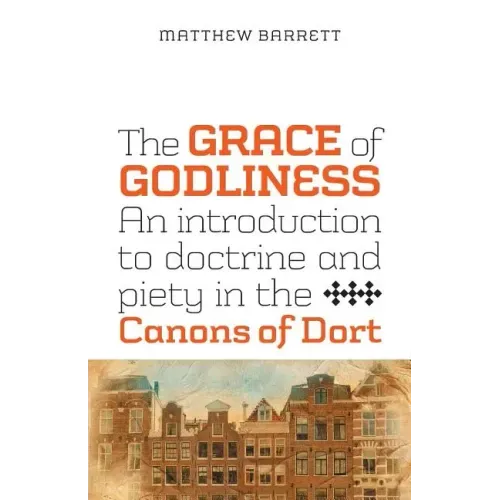 The Grace of Godliness: An Introduction to Doctrine and Piety in the Canons of Dort