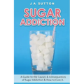 Sugar Addiction: Guide to the Causes & Consequences of Sugar Addiction & How to Cure It