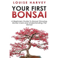 Your First Bonsai: A Beginners Guide To Bonsai Growing, Bonsai Care and Understanding The Bonsai