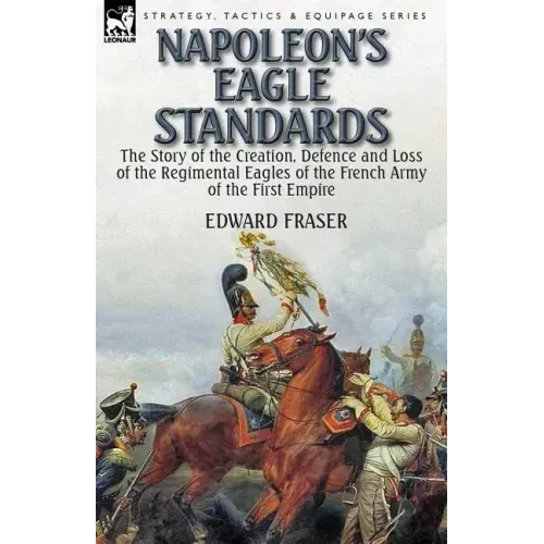 Napoleon's Eagle Standards: the Story of the Creation, Defence and Loss of the Regimental Eagles