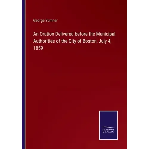 An Oration Delivered before the Municipal Authorities of the City of Boston, July 4, 1859