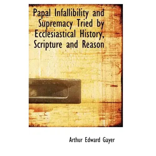 Papal Infallibility and Supremacy Tried by Ecclesiastical History, Scripture and Reason