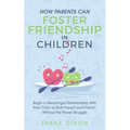 How Parents Can Foster Friendship in Children: Begin a Meaningful Relationship With Your Child as Both Parent and Friend Without the Power Struggle