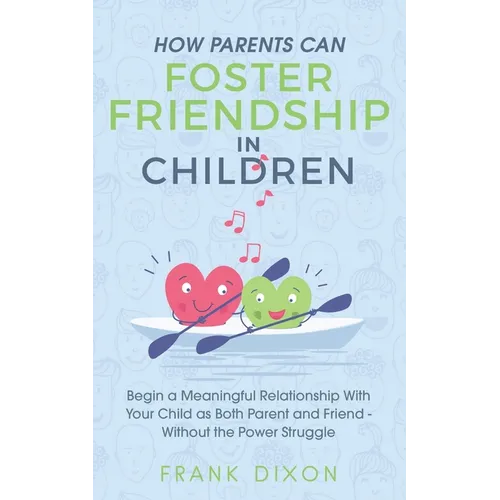 How Parents Can Foster Friendship in Children: Begin a Meaningful Relationship With Your Child as Both Parent and Friend Without the Power Struggle