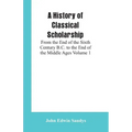 A History of Classical Scholarship: From the End of the Sixth Century B.C. to the End of the Middle Ages Volume 1