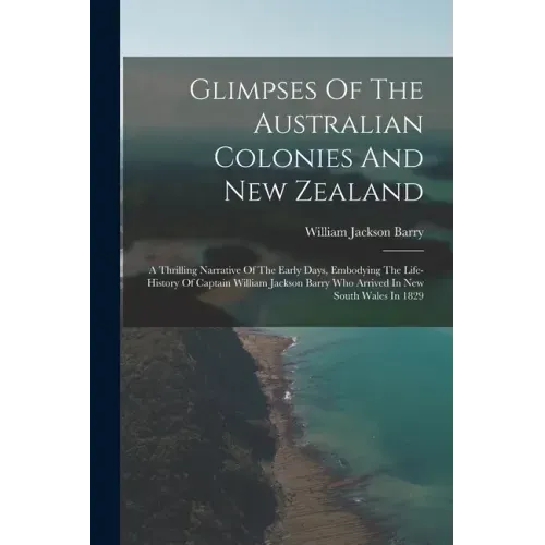 Glimpses Of The Australian Colonies And New Zealand: A Thrilling Narrative Of The Early Days, Embodying The Life-history Of Captain William Jackson Ba